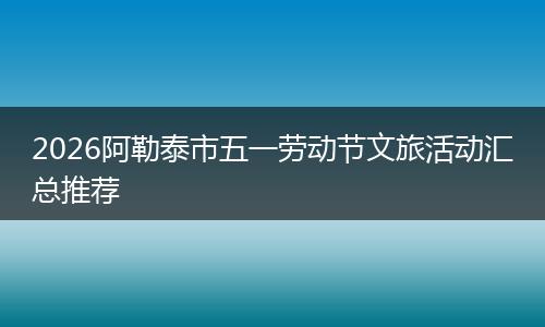 2026阿勒泰市五一劳动节文旅活动汇总推荐