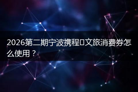 2026第二期宁波携程​文旅消费券怎么使用？