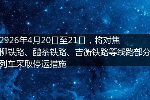 2926年4月20日至21日，将对焦柳铁路、醴茶铁路、吉衡铁路等线路部分列车采取停运措施