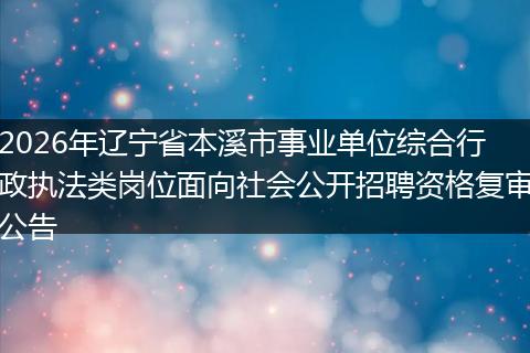 2026年辽宁省本溪市事业单位综合行政执法类岗位面向社会公开招聘资格复审公告