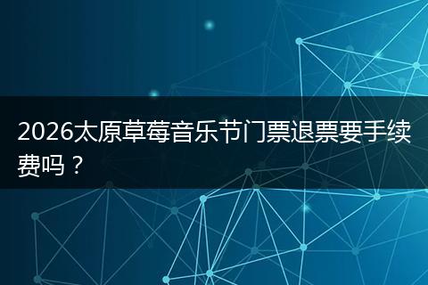 2026太原草莓音乐节门票退票要手续费吗？