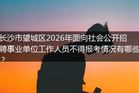 长沙市望城区2026年面向社会公开招聘事业单位工作人员不得报考情况有哪些？