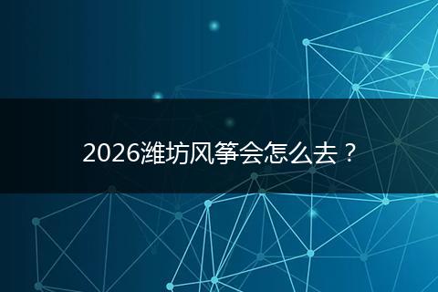 2026潍坊风筝会怎么去？