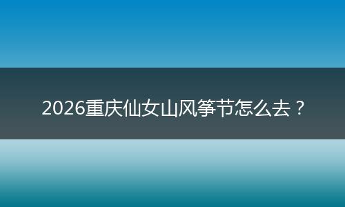 2026重庆仙女山风筝节怎么去？