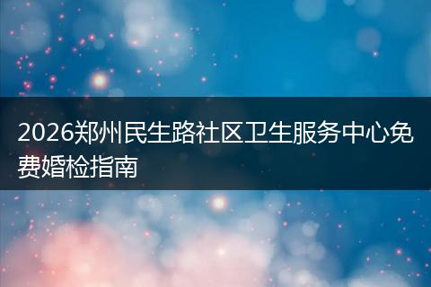 2026郑州民生路社区卫生服务中心免费婚检指南
