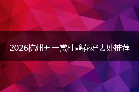 2026杭州五一赏杜鹃花好去处推荐
