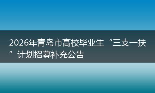 2026年青岛市高校毕业生“三支一扶”计划招募补充公告