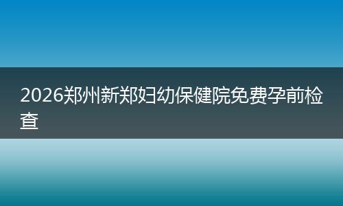 2026郑州新郑妇幼保健院免费孕前检查