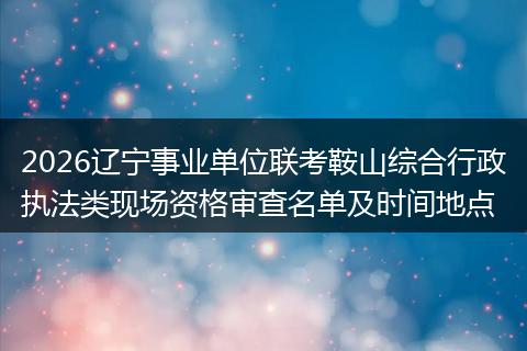 2026辽宁事业单位联考鞍山综合行政执法类现场资格审查名单及时间地点