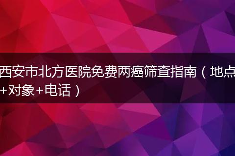 西安市北方医院免费两癌筛查指南（地点+对象+电话）