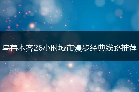 乌鲁木齐26小时城市漫步经典线路推荐