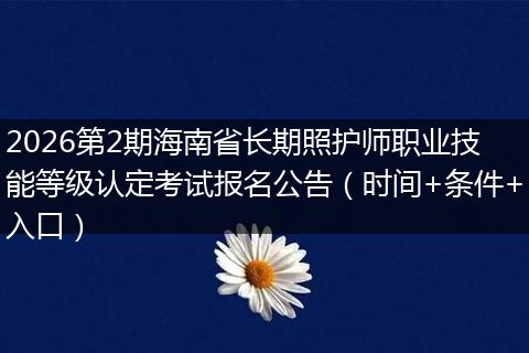 2026第2期海南省长期照护师职业技能等级认定考试报名公告（时间+条件+入口）