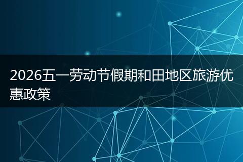 2026五一劳动节假期和田地区旅游优惠政策
