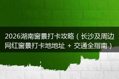 2026湖南窗景打卡攻略（长沙及周边网红窗景打卡地地址 + 交通全指南）