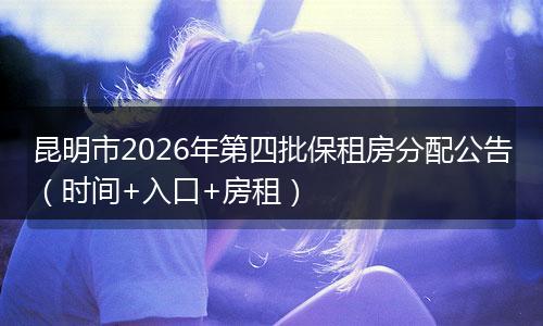 昆明市2026年第四批保租房分配公告（时间+入口+房租）