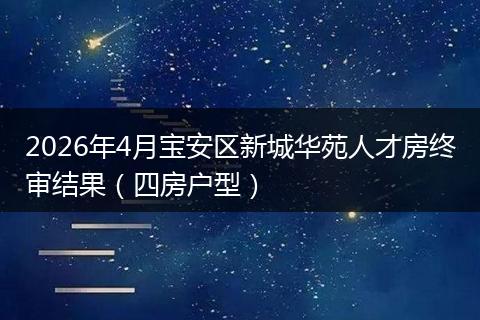 2026年4月宝安区新城华苑人才房终审结果（四房户型）
