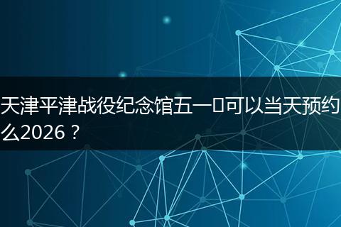 天津平津战役纪念馆五一​可以当天预约么2026？