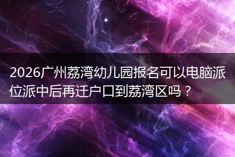 2026广州荔湾幼儿园报名可以电脑派位派中后再迁户口到荔湾区吗？