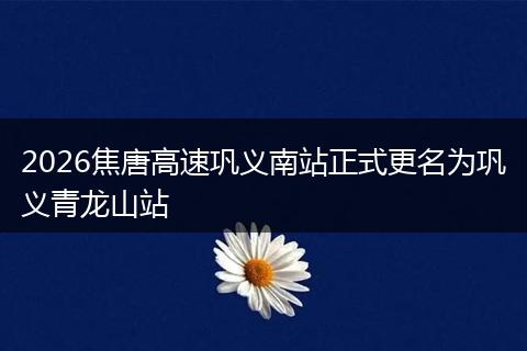 2026焦唐高速巩义南站正式更名为巩义青龙山站
