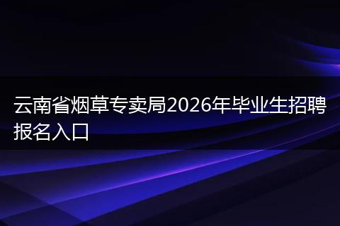 云南省烟草专卖局2026年毕业生招聘报名入口