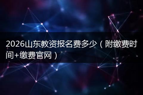 2026山东教资报名费多少（附缴费时间+缴费官网）