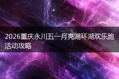 2026重庆永川五一月亮湖环湖欢乐跑活动攻略