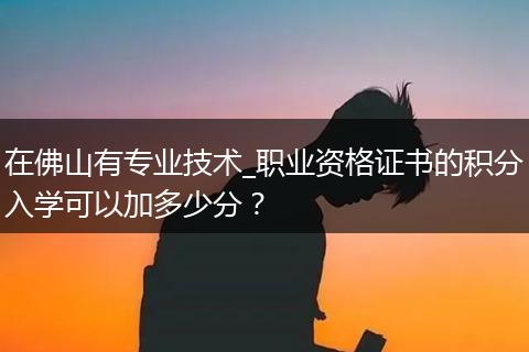 在佛山有专业技术_职业资格证书的积分入学可以加多少分？