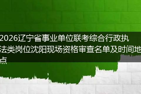 2026辽宁省事业单位联考综合行政执法类岗位沈阳现场资格审查名单及时间地点
