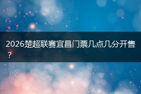 2026楚超联赛宜昌门票几点几分开售？