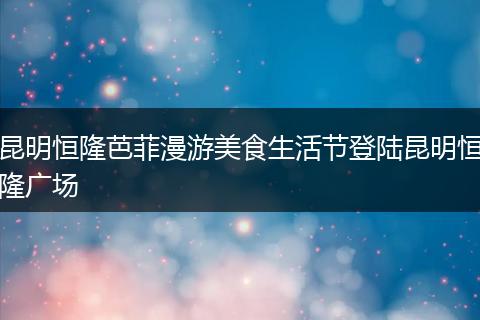 昆明恒隆芭菲漫游美食生活节登陆昆明恒隆广场