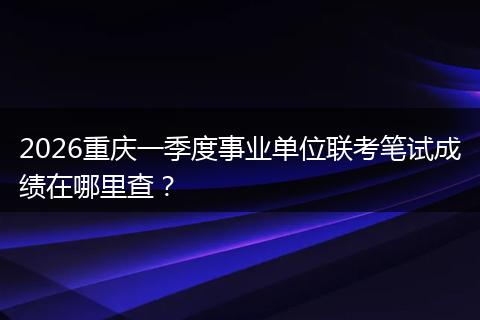 2026重庆一季度事业单位联考笔试成绩在哪里查？