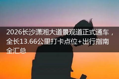 2026长沙潇湘大道景观道正式通车，全长13.66公里打卡点位+出行指南全汇总