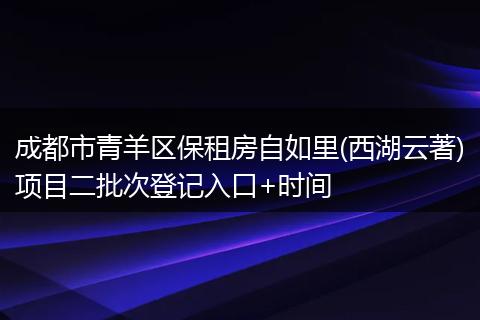 成都市青羊区保租房自如里(西湖云著)项目二批次登记入口+时间