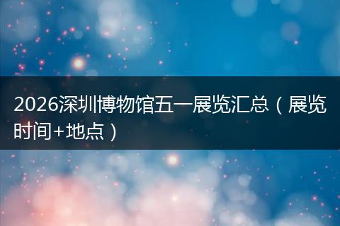 2026深圳博物馆五一展览汇总（展览时间+地点）