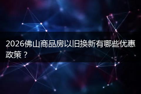 2026佛山商品房以旧换新有哪些优惠政策？