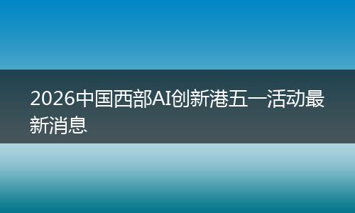 2026中国西部AI创新港五一活动最新消息