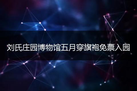 刘氏庄园博物馆五月穿旗袍免票入园