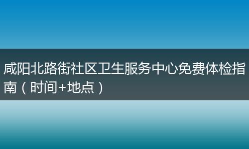 咸阳北路街社区卫生服务中心免费体检指南（时间+地点）