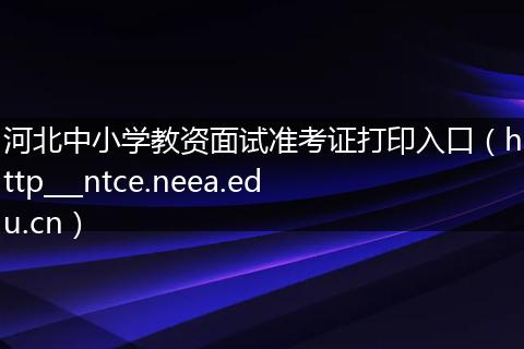 河北中小学教资面试准考证打印入口（http___ntce.neea.edu.cn）