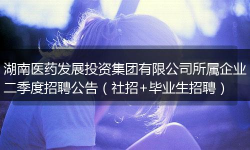 湖南医药发展投资集团有限公司所属企业二季度招聘公告（社招+毕业生招聘）