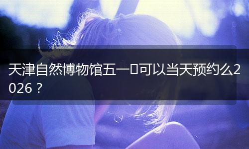 天津自然博物馆五一​可以当天预约么2026？