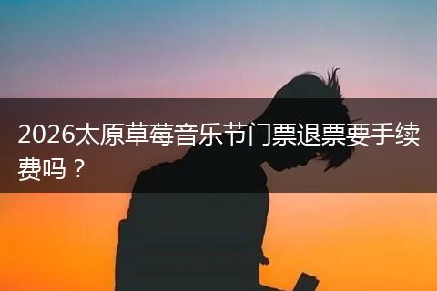 2026太原草莓音乐节门票退票要手续费吗？