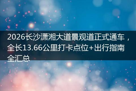 2026长沙潇湘大道景观道正式通车，全长13.66公里打卡点位+出行指南全汇总