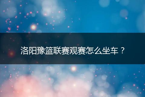 洛阳豫篮联赛观赛怎么坐车？