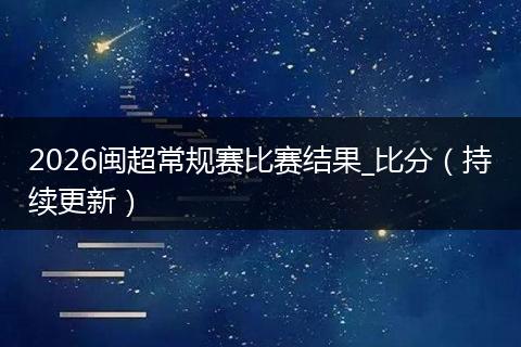 2026闽超常规赛比赛结果_比分（持续更新）