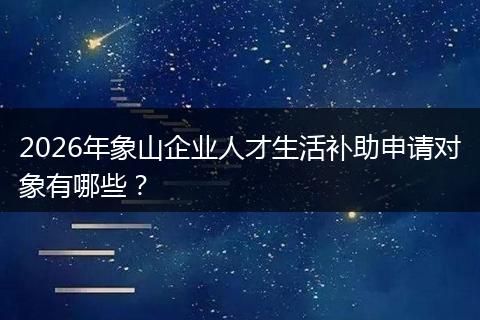 2026年象山企业人才生活补助申请对象有哪些？