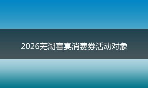 2026芜湖喜宴消费券活动对象