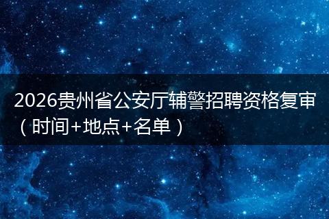 2026贵州省公安厅辅警招聘资格复审（时间+地点+名单）
