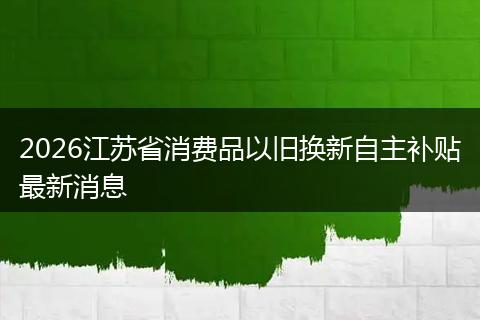 2026江苏省消费品以旧换新自主补贴最新消息