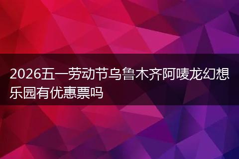2026五一劳动节乌鲁木齐阿唛龙幻想乐园有优惠票吗